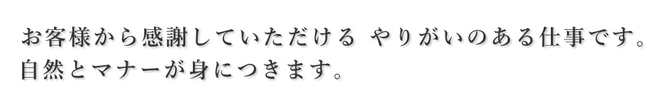 お客様から感謝していただけるやりがいのある仕事です。自然とマナーが身につきます。